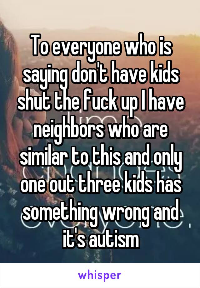 To everyone who is saying don't have kids shut the fuck up I have neighbors who are similar to this and only one out three kids has something wrong and it's autism