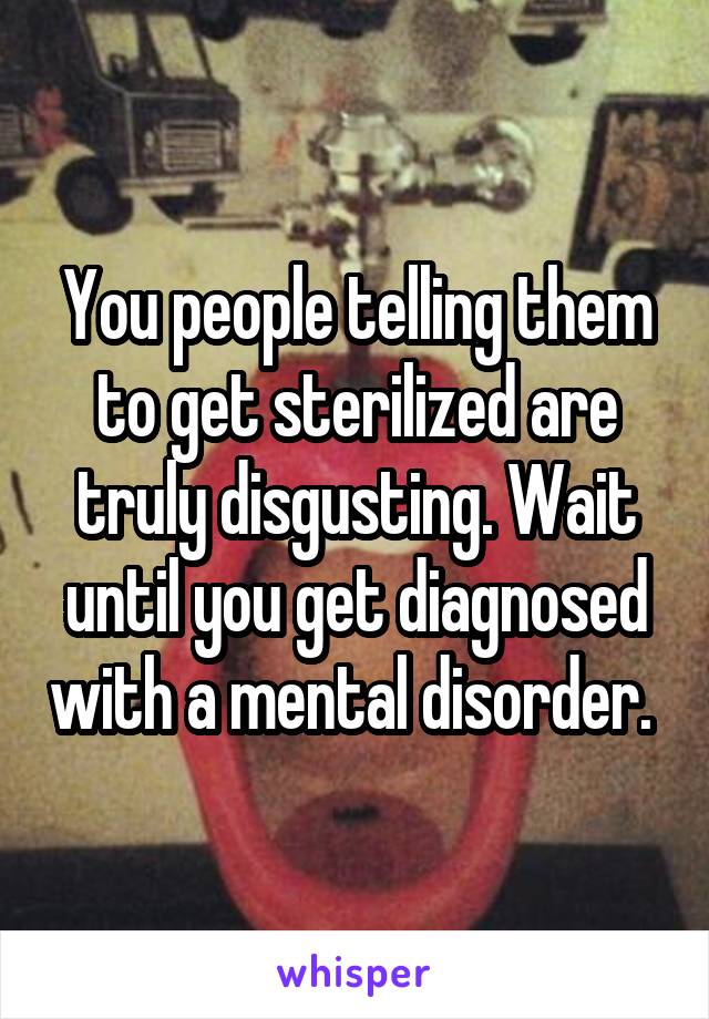 You people telling them to get sterilized are truly disgusting. Wait until you get diagnosed with a mental disorder. 