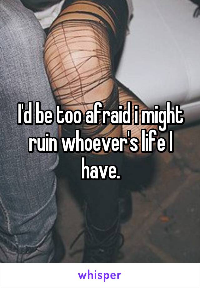 I'd be too afraid i might ruin whoever's life I have.