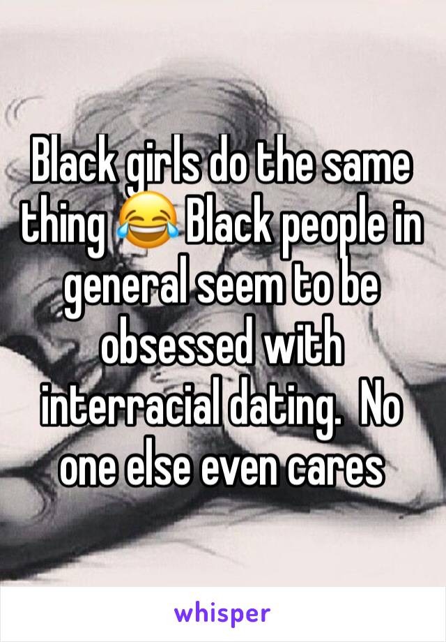 Black girls do the same thing 😂 Black people in general seem to be obsessed with interracial dating.  No one else even cares 