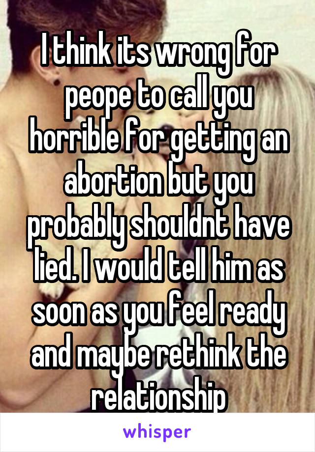 I think its wrong for peope to call you horrible for getting an abortion but you probably shouldnt have lied. I would tell him as soon as you feel ready and maybe rethink the relationship