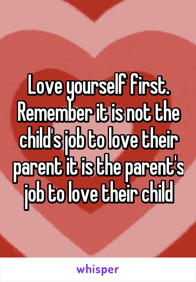 Love yourself first. Remember it is not the child's job to love their parent it is the parent's job to love their child