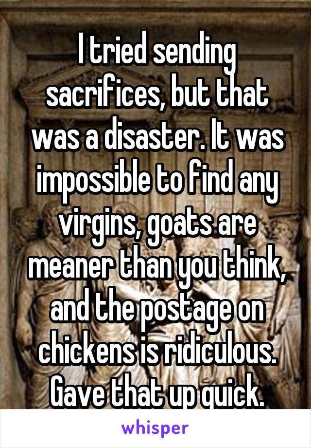 I tried sending sacrifices, but that was a disaster. It was impossible to find any virgins, goats are meaner than you think, and the postage on chickens is ridiculous. Gave that up quick.