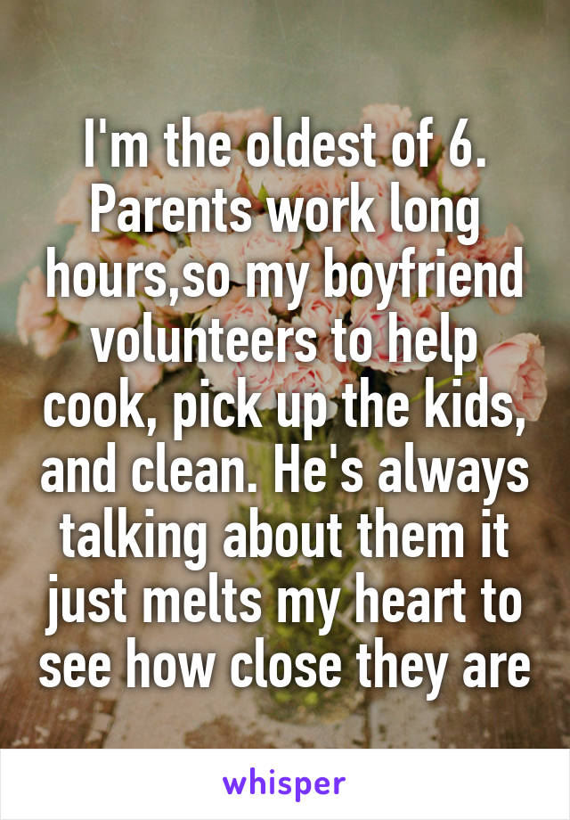 I'm the oldest of 6. Parents work long hours,so my boyfriend volunteers to help cook, pick up the kids, and clean. He's always talking about them it just melts my heart to see how close they are
