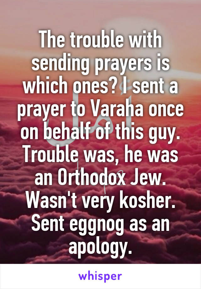The trouble with sending prayers is which ones? I sent a prayer to Varaha once on behalf of this guy. Trouble was, he was an Orthodox Jew. Wasn't very kosher. Sent eggnog as an apology.