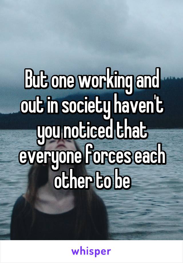 But one working and out in society haven't you noticed that everyone forces each other to be
