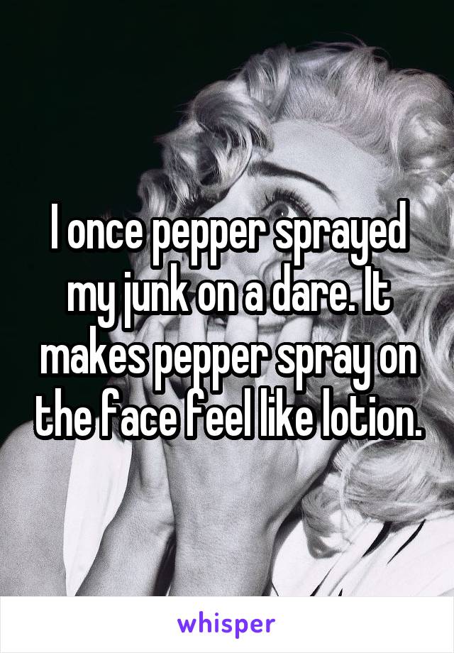 I once pepper sprayed my junk on a dare. It makes pepper spray on the face feel like lotion.