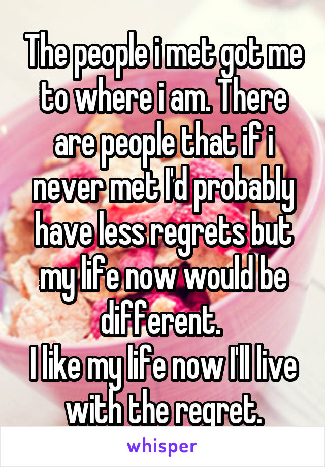 The people i met got me to where i am. There are people that if i never met I'd probably have less regrets but my life now would be different. 
I like my life now I'll live with the regret.