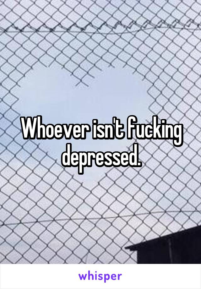 Whoever isn't fucking depressed.