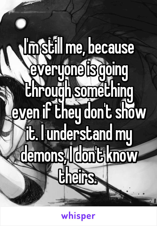 I'm still me, because everyone is going through something even if they don't show it. I understand my demons, I don't know theirs. 