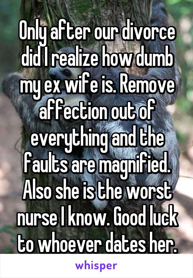 Only after our divorce did I realize how dumb my ex wife is. Remove affection out of everything and the faults are magnified. Also she is the worst nurse I know. Good luck to whoever dates her.