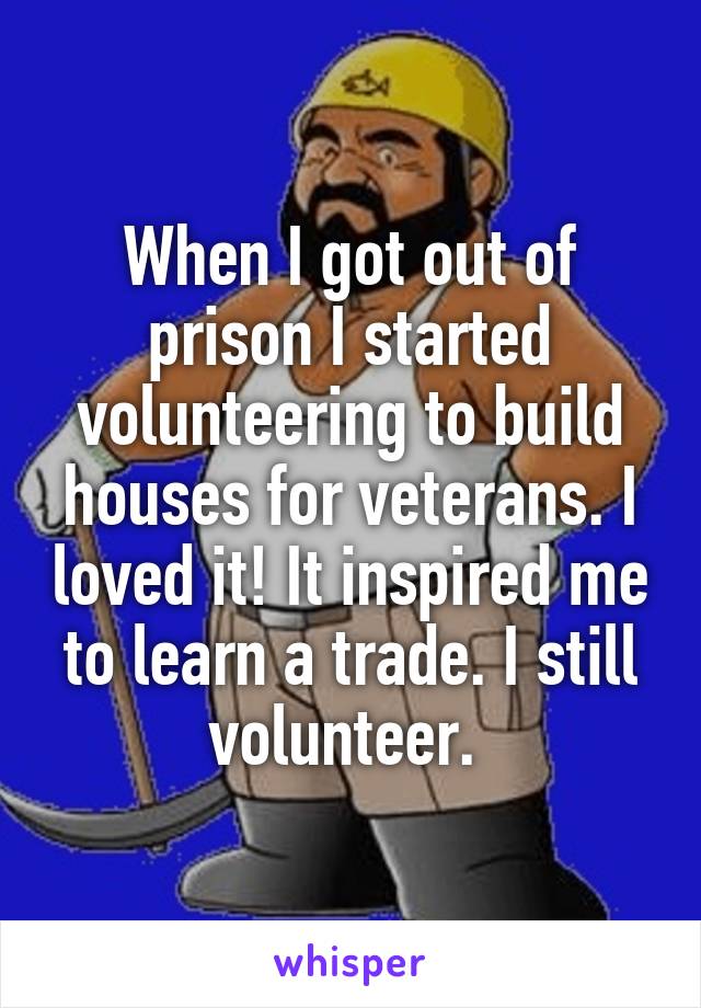 When I got out of prison I started volunteering to build houses for veterans. I loved it! It inspired me to learn a trade. I still volunteer. 