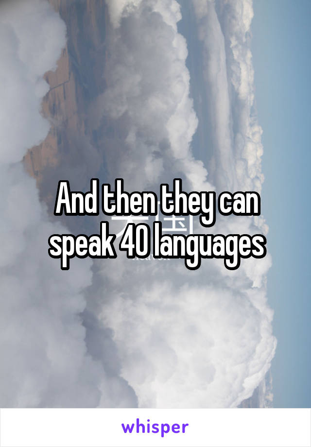 And then they can speak 40 languages