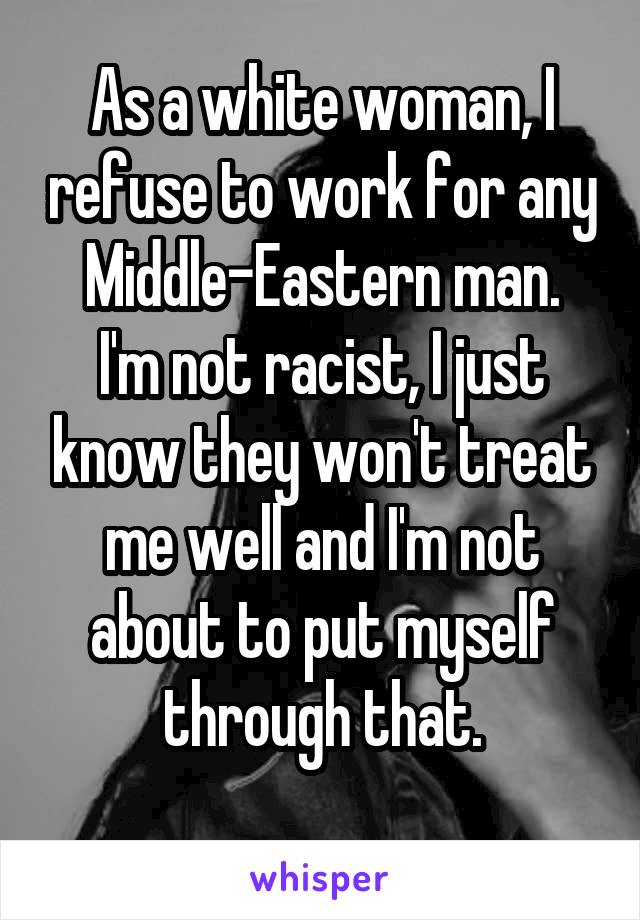 As a white woman, I refuse to work for any Middle-Eastern man.
I'm not racist, I just know they won't treat me well and I'm not about to put myself through that.
