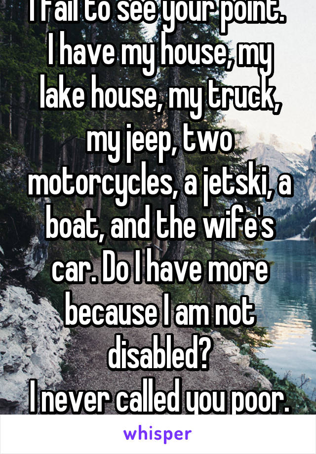 I fail to see your point. 
I have my house, my lake house, my truck, my jeep, two motorcycles, a jetski, a boat, and the wife's car. Do I have more because I am not disabled?
I never called you poor. 