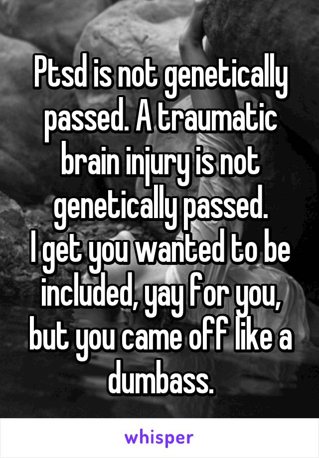 Ptsd is not genetically passed. A traumatic brain injury is not genetically passed.
I get you wanted to be included, yay for you, but you came off like a dumbass.