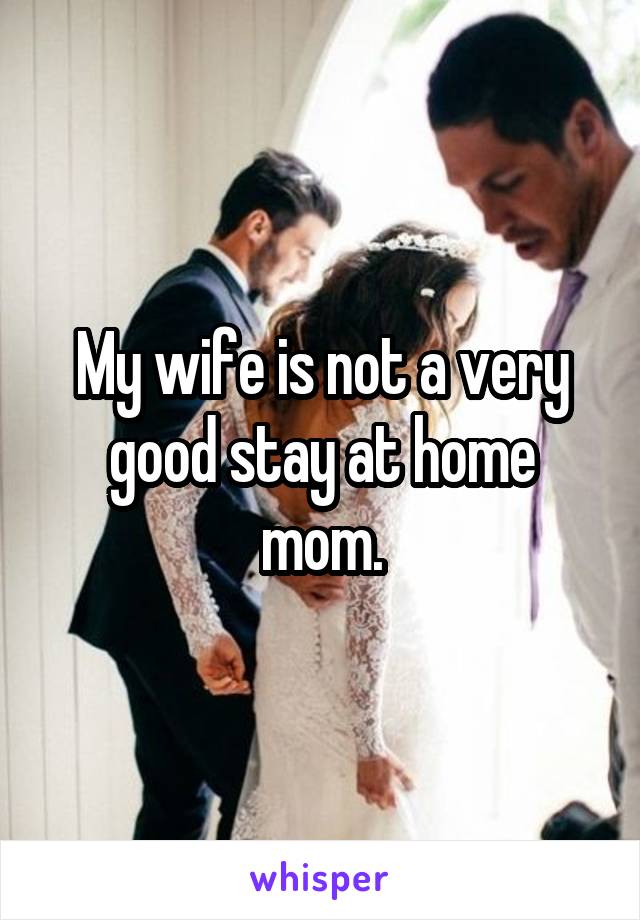 My wife is not a very good stay at home mom.