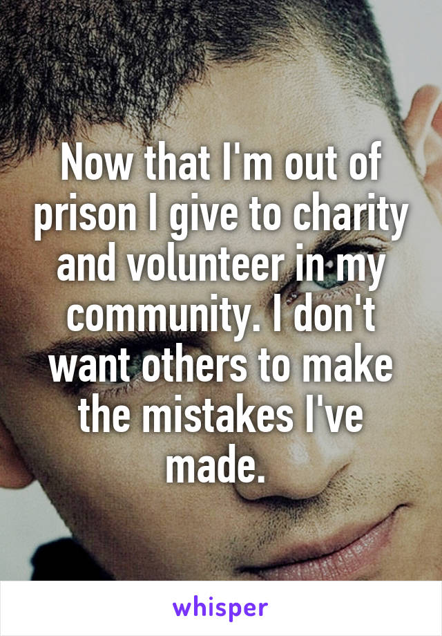 Now that I'm out of prison I give to charity and volunteer in my community. I don't want others to make the mistakes I've made. 