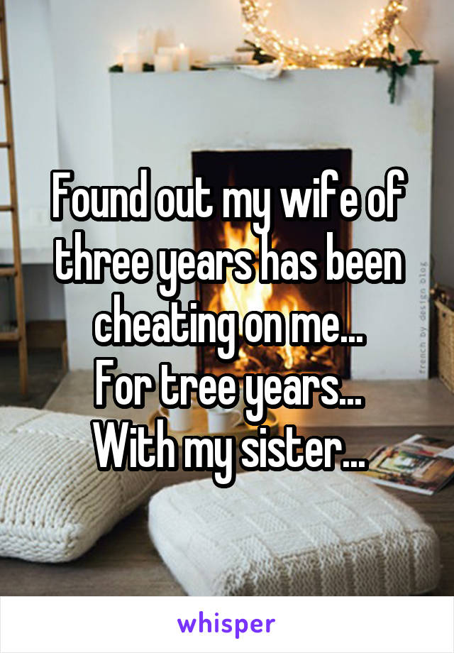 Found out my wife of three years has been cheating on me...
For tree years...
With my sister...