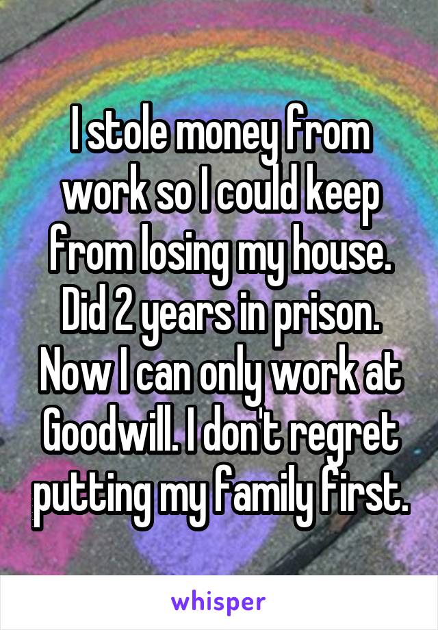 I stole money from work so I could keep from losing my house. Did 2 years in prison. Now I can only work at Goodwill. I don't regret putting my family first.