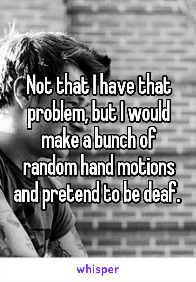 Not that I have that problem, but I would make a bunch of random hand motions and pretend to be deaf. 