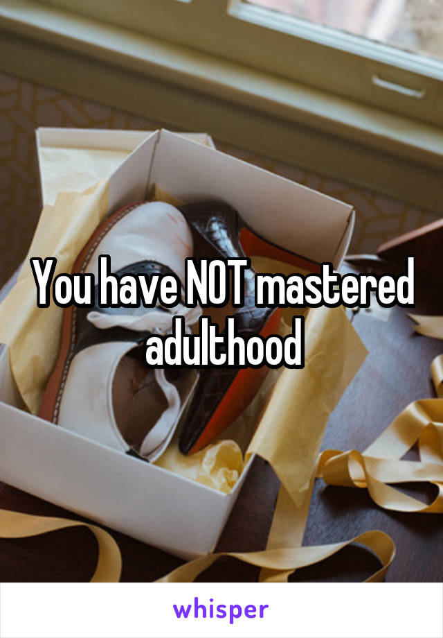 You have NOT mastered adulthood