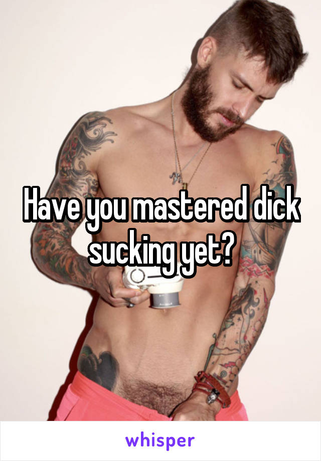 Have you mastered dick sucking yet?