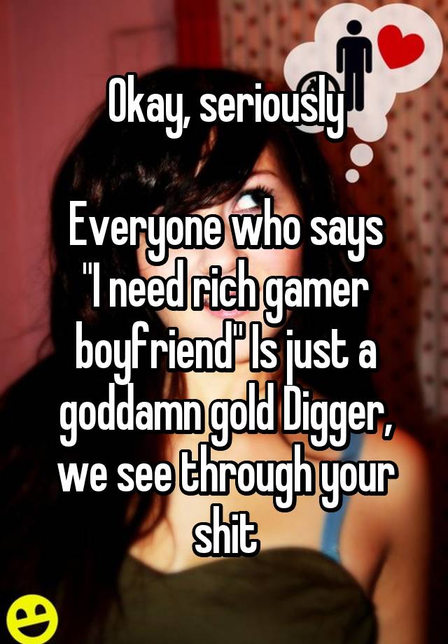 Okay, seriously

Everyone who says
"I need rich gamer boyfriend" Is just a goddamn gold Digger, we see through your shit