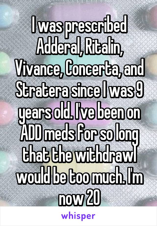 I was prescribed Adderal, Ritalin, Vivance, Concerta, and Stratera since I was 9 years old. I've been on ADD meds for so long that the withdrawl would be too much. I'm now 20