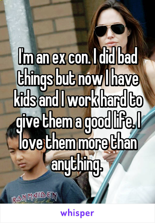 I'm an ex con. I did bad things but now I have kids and I work hard to give them a good life. I love them more than anything. 