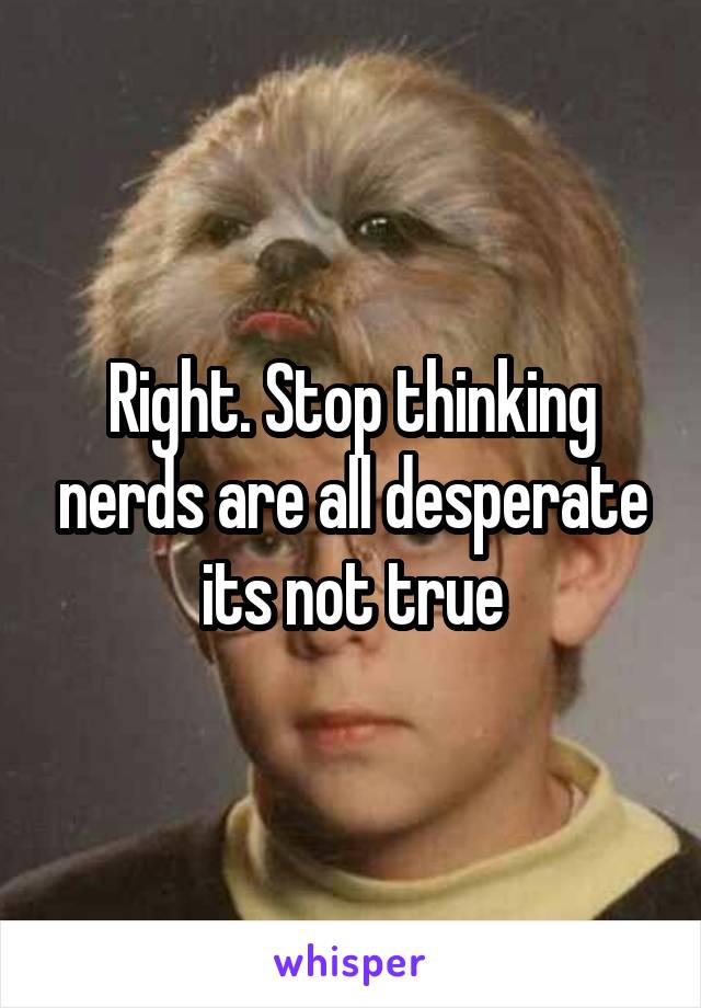 Right. Stop thinking nerds are all desperate its not true