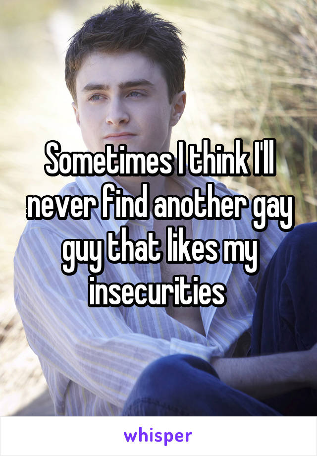 Sometimes I think I'll never find another gay guy that likes my insecurities 