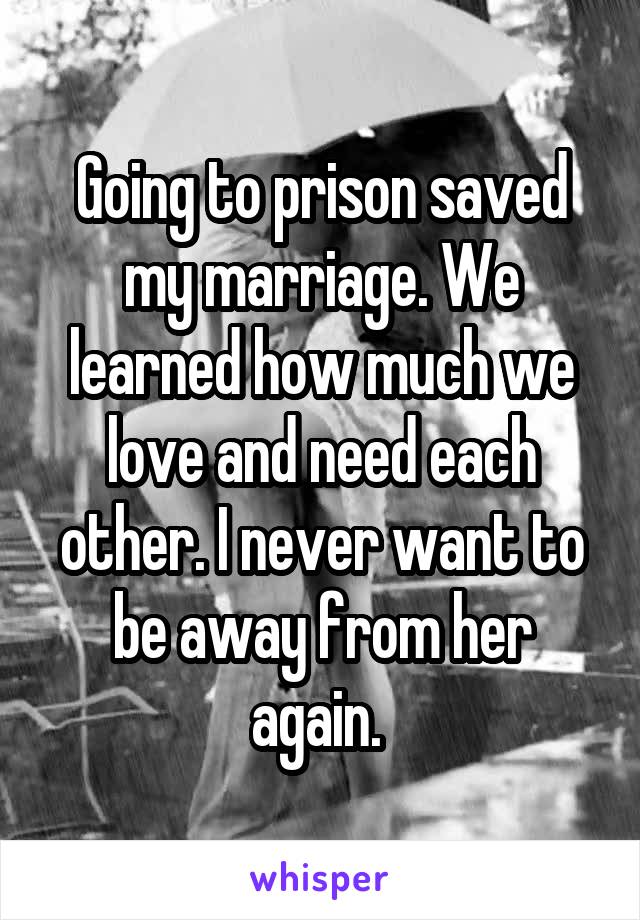 Going to prison saved my marriage. We learned how much we love and need each other. I never want to be away from her again. 