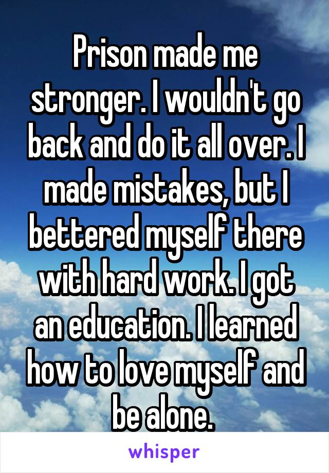 Prison made me stronger. I wouldn't go back and do it all over. I made mistakes, but I bettered myself there with hard work. I got an education. I learned how to love myself and be alone. 