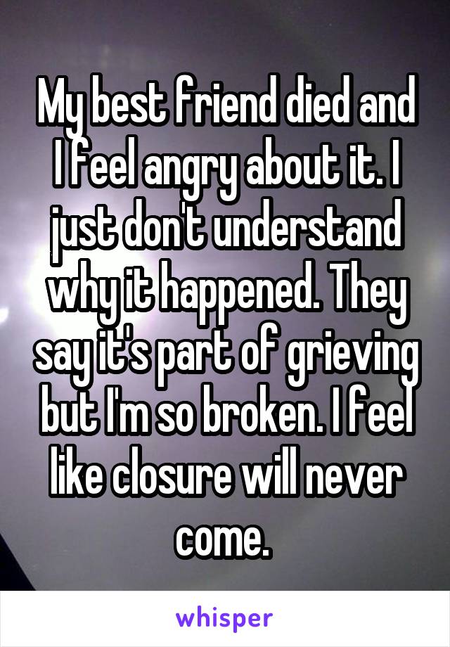 My best friend died and I feel angry about it. I just don't understand why it happened. They say it's part of grieving but I'm so broken. I feel like closure will never come. 