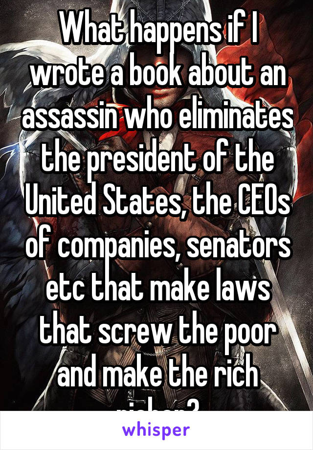 What happens if I wrote a book about an assassin who eliminates the president of the United States, the CEOs of companies, senators etc that make laws that screw the poor and make the rich richer?