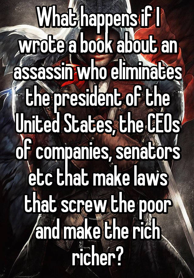 What happens if I wrote a book about an assassin who eliminates the president of the United States, the CEOs of companies, senators etc that make laws that screw the poor and make the rich richer?