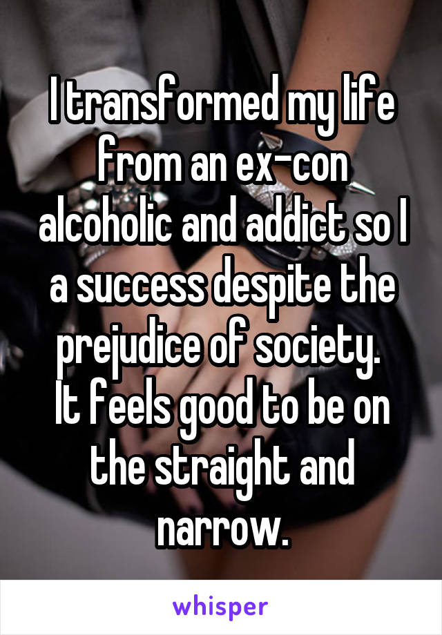 I transformed my life from an ex-con alcoholic and addict so I a success despite the prejudice of society. 
It feels good to be on the straight and narrow.