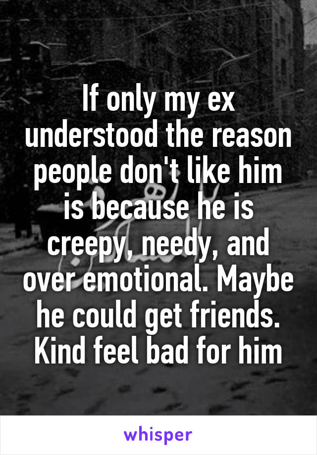 If only my ex understood the reason people don't like him is because he is creepy, needy, and over emotional. Maybe he could get friends. Kind feel bad for him