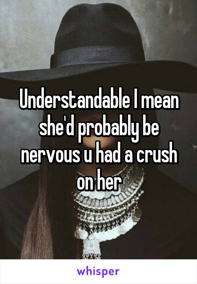 Understandable I mean she'd probably be nervous u had a crush on her