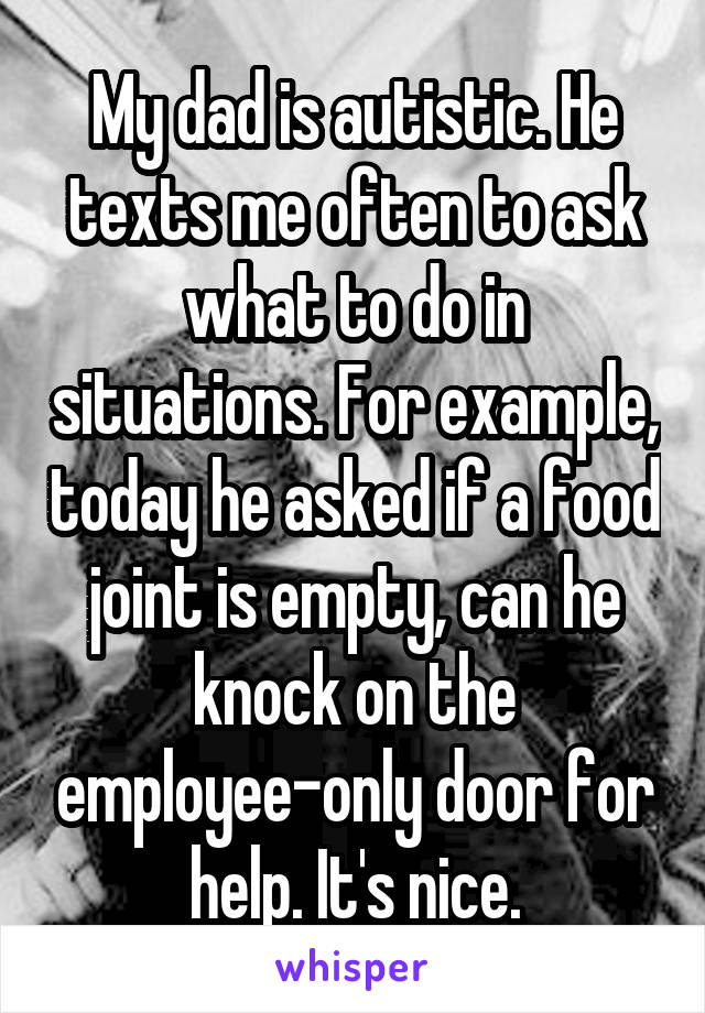 My dad is autistic. He texts me often to ask what to do in situations. For example, today he asked if a food joint is empty, can he knock on the employee-only door for help. It's nice.