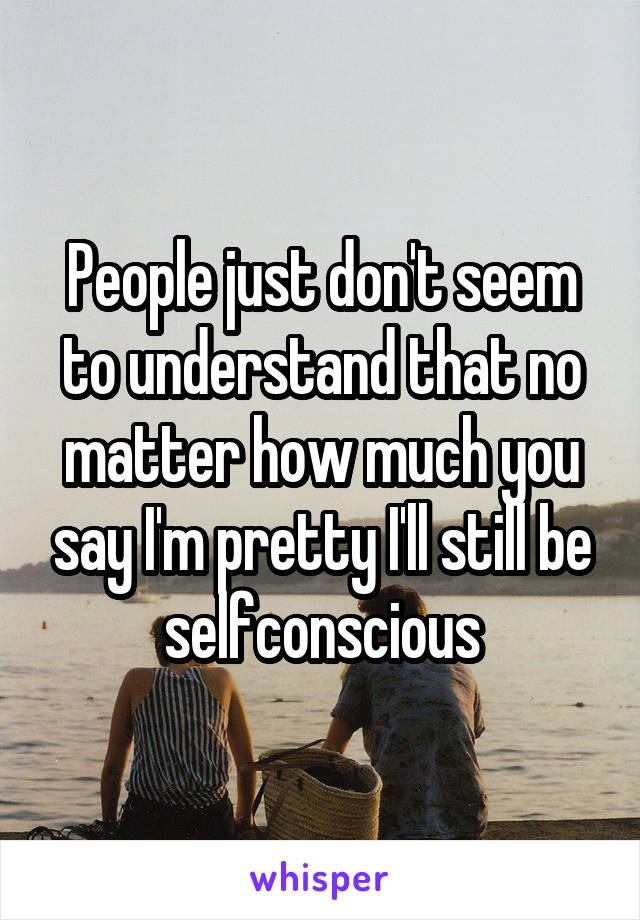 People just don't seem to understand that no matter how much you say I'm pretty I'll still be selfconscious