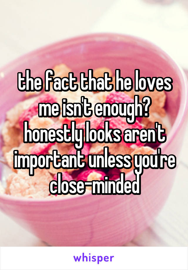 the fact that he loves me isn't enough? honestly looks aren't important unless you're close-minded
