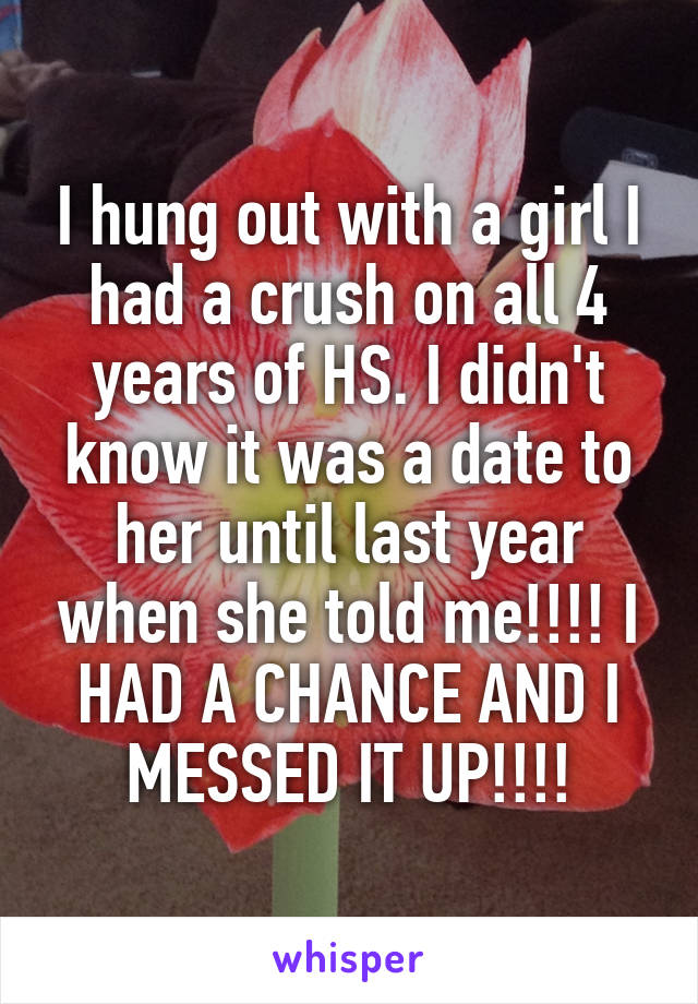 I hung out with a girl I had a crush on all 4 years of HS. I didn't know it was a date to her until last year when she told me!!!! I HAD A CHANCE AND I MESSED IT UP!!!!