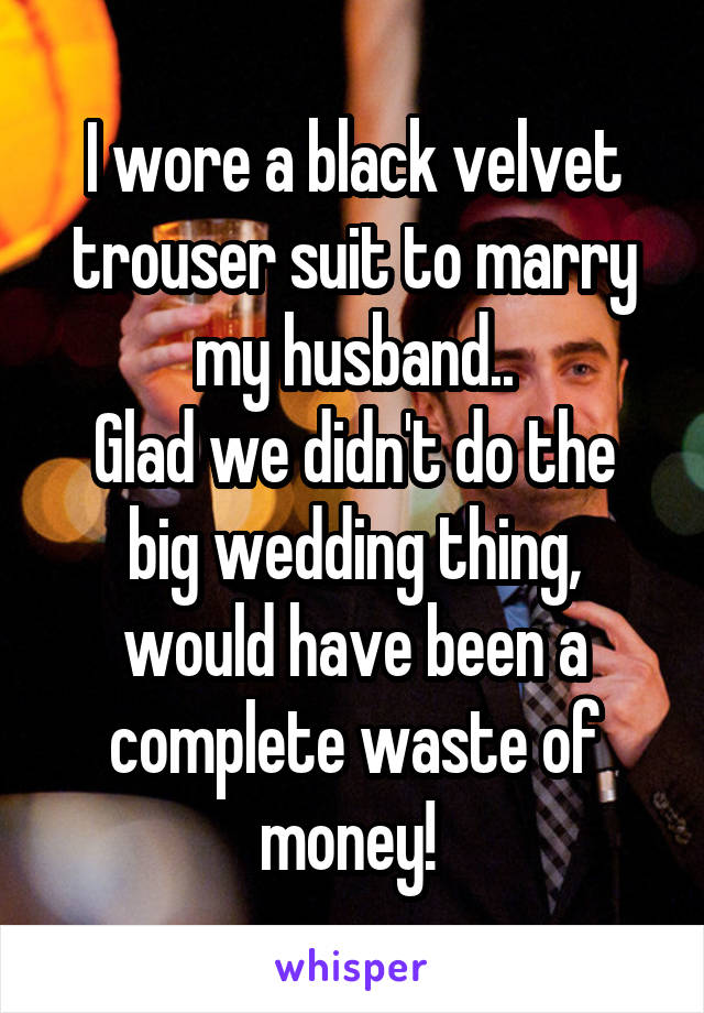 I wore a black velvet trouser suit to marry my husband..
Glad we didn't do the big wedding thing, would have been a complete waste of money! 