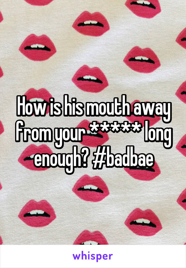 How is his mouth away from your ***** long enough? #badbae