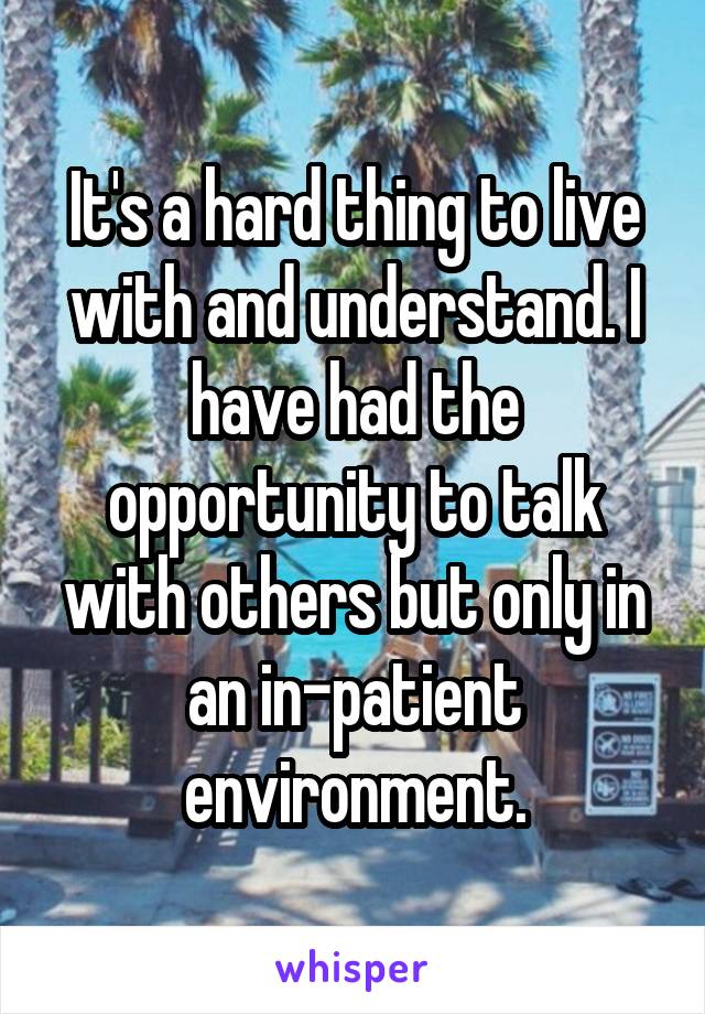 It's a hard thing to live with and understand. I have had the opportunity to talk with others but only in an in-patient environment.