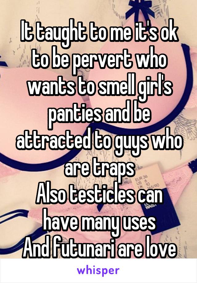 It taught to me it's ok to be pervert who wants to smell girl's panties and be attracted to guys who are traps
Also testicles can have many uses
And futunari are love