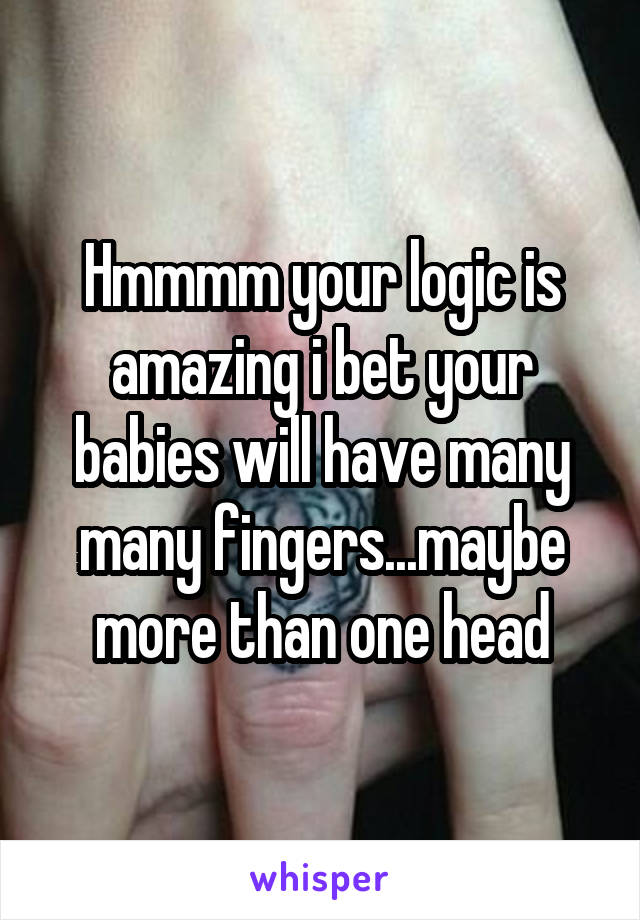 Hmmmm your logic is amazing i bet your babies will have many many fingers...maybe more than one head