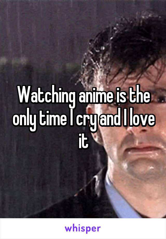 Watching anime is the only time I cry and I love it